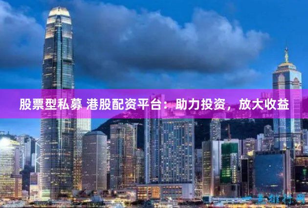 股票型私募 港股配资平台：助力投资，放大收益